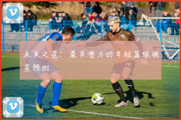 未来之星：最具潜力的年轻篮球明星预测