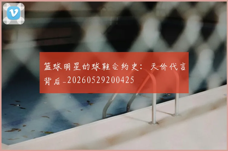 篮球明星的球鞋合约史：天价代言背后_20260529200425