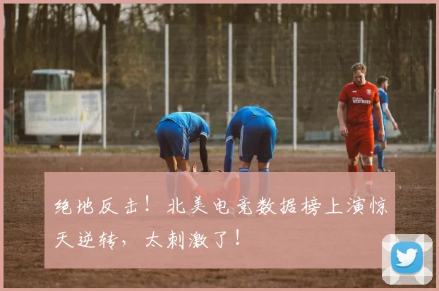 绝地反击！北美电竞数据榜上演惊天逆转，太刺激了！