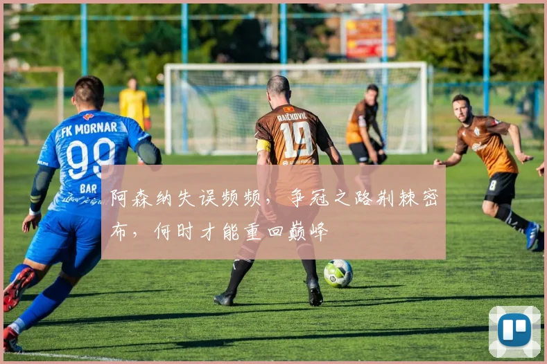 阿森纳失误频频，争冠之路荆棘密布，何时才能重回巅峰