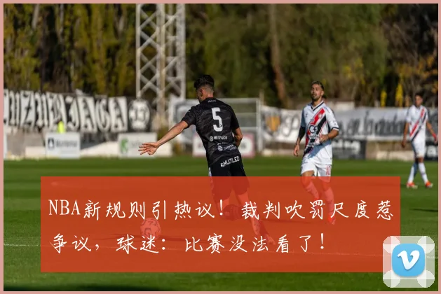 NBA新规则引热议！裁判吹罚尺度惹争议，球迷：比赛没法看了！