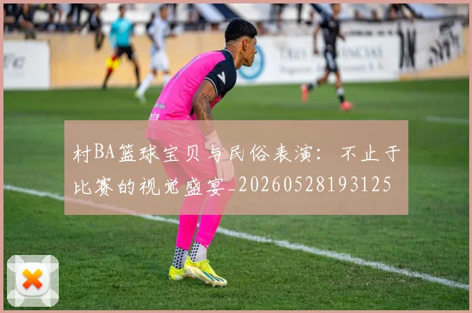村BA篮球宝贝与民俗表演：不止于比赛的视觉盛宴_20260528193125
