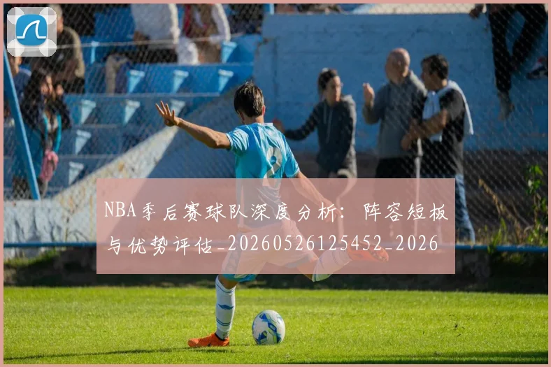 NBA季后赛球队深度分析：阵容短板与优势评估_20260526125452_20260606165736