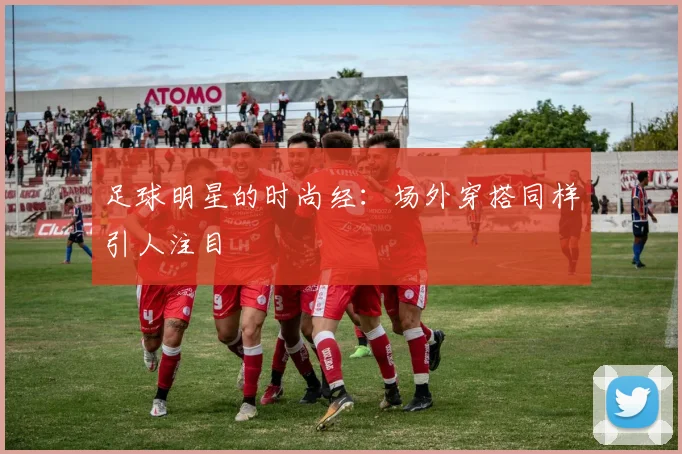 足球明星的时尚经：场外穿搭同样引人注目