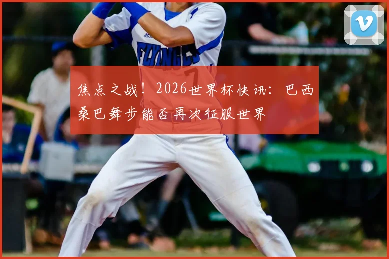焦点之战！2026世界杯快讯：巴西桑巴舞步能否再次征服世界