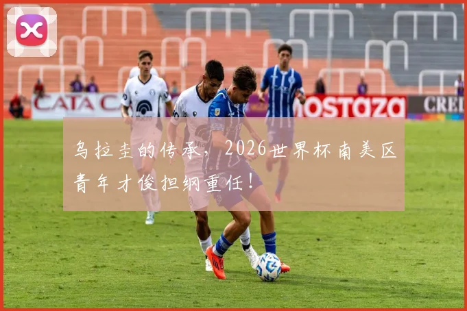 乌拉圭的传承，2026世界杯南美区青年才俊担纲重任！