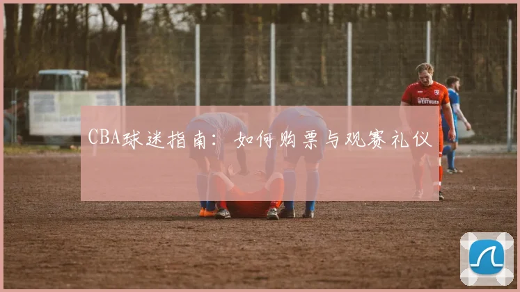CBA球迷指南：如何购票与观赛礼仪