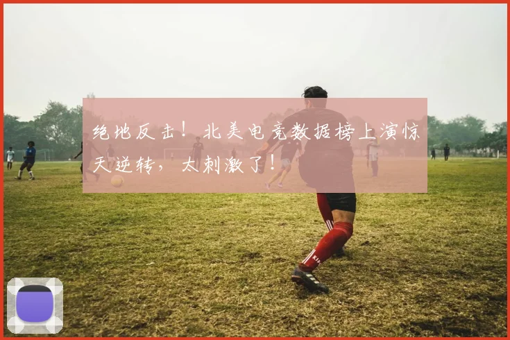绝地反击!北美电竞数据榜上演惊天逆转,太刺激了!