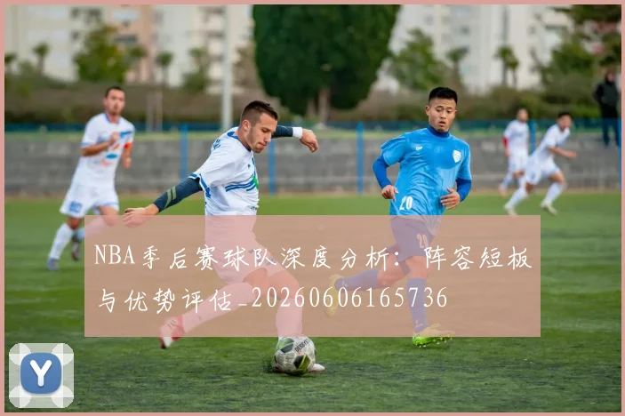 NBA季后赛球队深度分析：阵容短板与优势评估_20260606165736