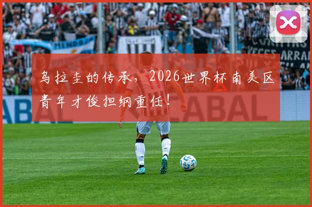 乌拉圭的传承,2026世界杯南美区青年才俊担纲重任!