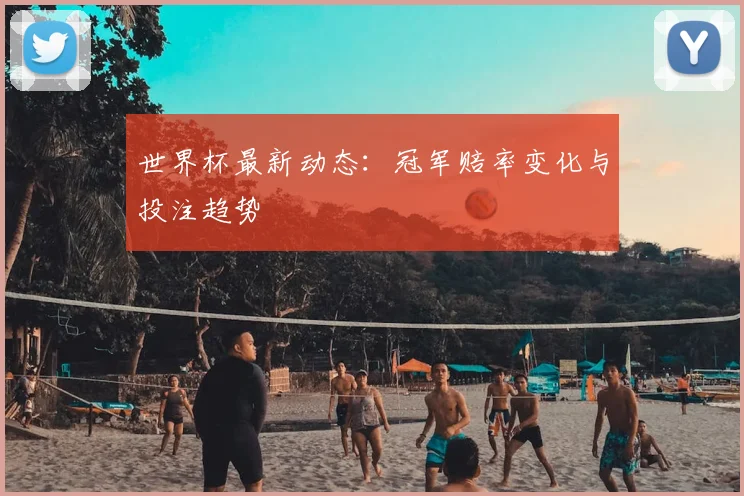 世界杯最新动态：冠军赔率变化与投注趋势