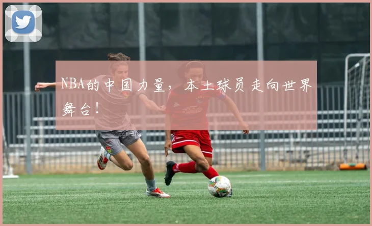 NBA的中国力量，本土球员走向世界舞台！