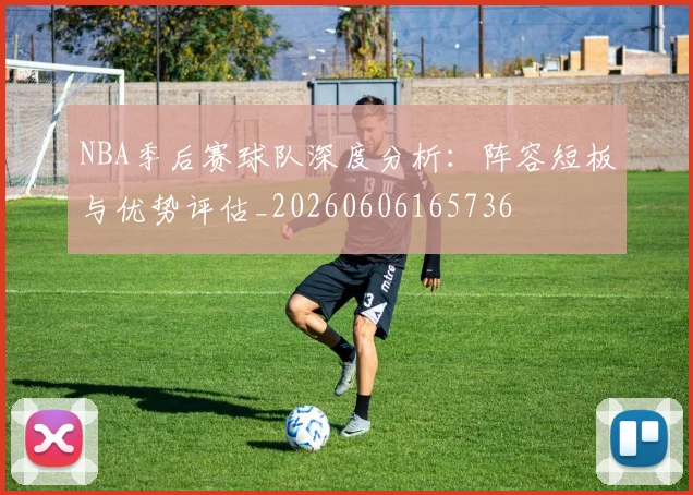 NBA季后赛球队深度分析：阵容短板与优势评估_20260606165736
