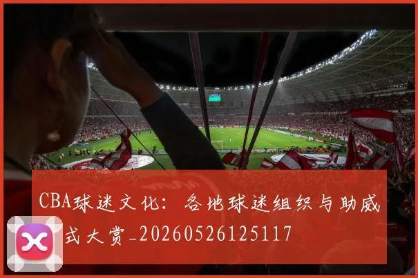 CBA球迷文化：各地球迷组织与助威方式大赏_20260526125117